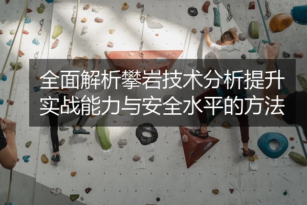 全面解析攀岩技术分析提升实战能力与安全水平的方法