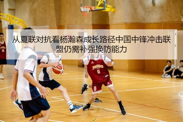 从夏联对抗看杨瀚森成长路径中国中锋冲击联盟仍需补强换防能力