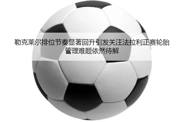 勒克莱尔排位节奏显著回升引发关注法拉利正赛轮胎管理难题依然待解