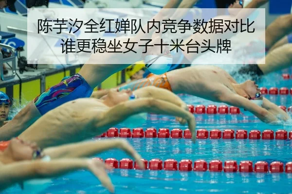 陈芋汐全红婵队内竞争数据对比 谁更稳坐女子十米台头牌 | kaiyun app
